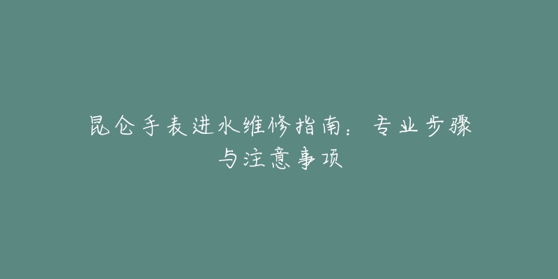 昆侖手表進水維修指南：專業(yè)步驟與注意事項