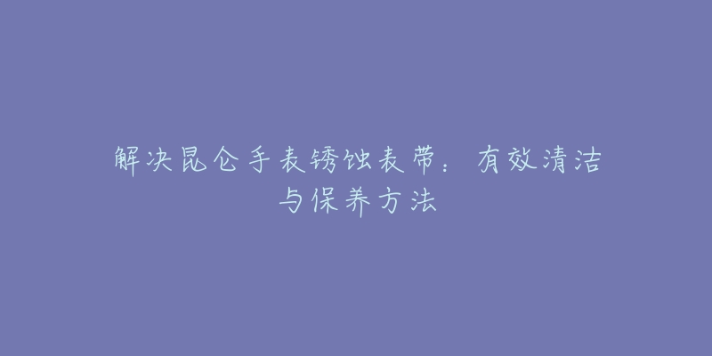 解決昆侖手表銹蝕表帶：有效清潔與保養(yǎng)方法