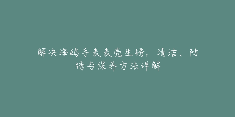 解決海鷗手表表殼生銹：清潔、防銹與保養(yǎng)方法詳解