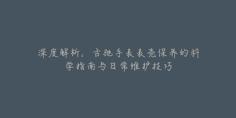 深度解析：古馳手表表殼保養(yǎng)的科學指南與日常維護技巧