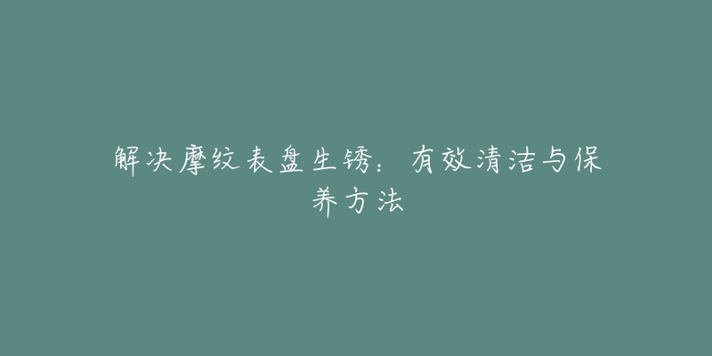 解決摩紋表盤(pán)生銹：有效清潔與保養(yǎng)方法