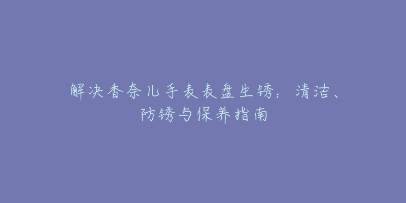 解決香奈兒手表表盤生銹：清潔、防銹與保養(yǎng)指南