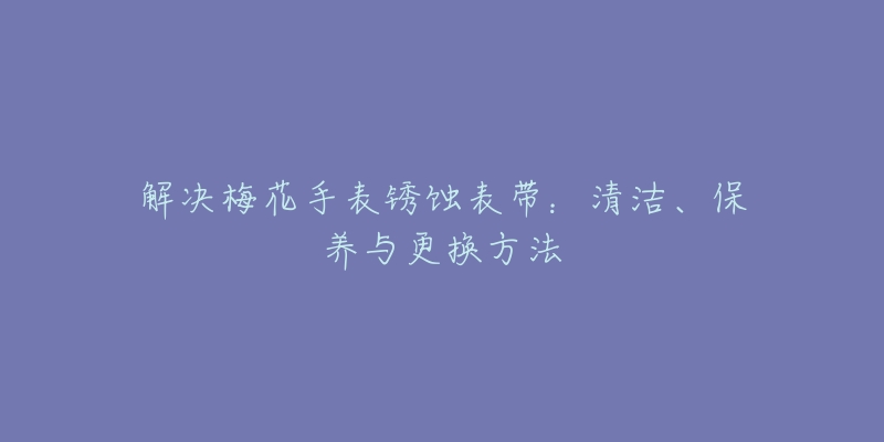 解決梅花手表銹蝕表帶：清潔、保養(yǎng)與更換方法