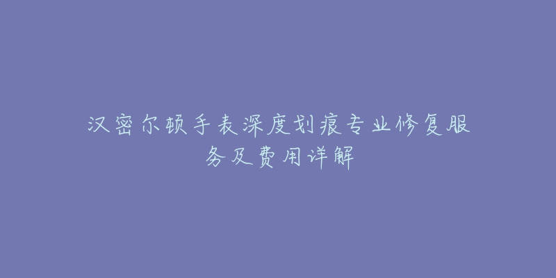 漢密爾頓手表深度劃痕專業(yè)修復(fù)服務(wù)及費用詳解