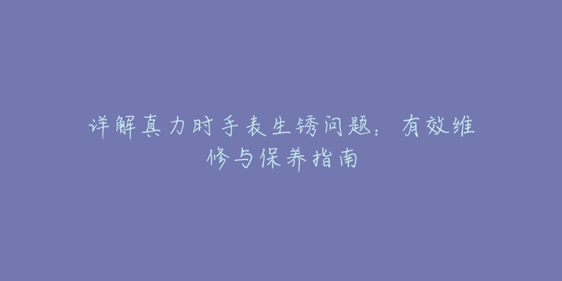 詳解真力時手表生銹問題：有效維修與保養(yǎng)指南