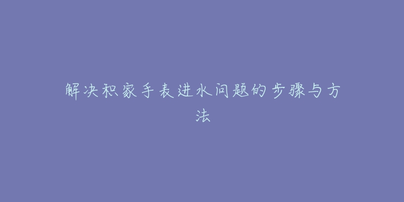 解決積家手表進水問題的步驟與方法