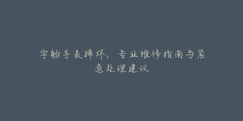 宇舶手表摔壞：專業(yè)維修指南與緊急處理建議