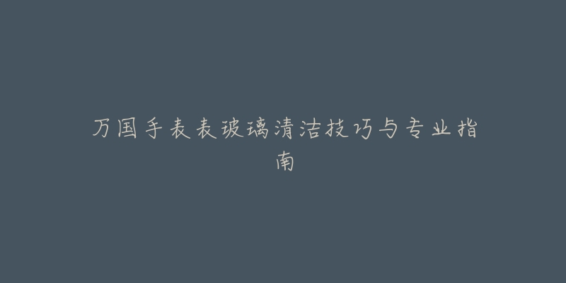 萬國手表表玻璃清潔技巧與專業(yè)指南