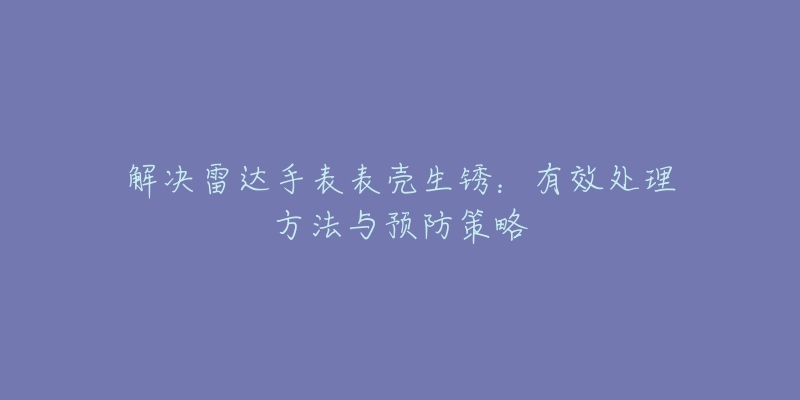 解決雷達(dá)手表表殼生銹：有效處理方法與預(yù)防策略