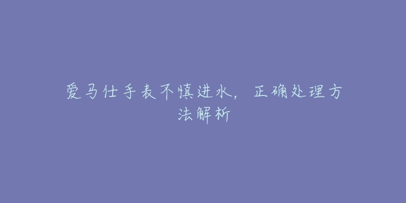 愛馬仕手表不慎進(jìn)水，正確處理方法解析