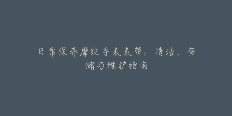 日常保養(yǎng)摩紋手表表帶：清潔、存儲(chǔ)與維護(hù)指南