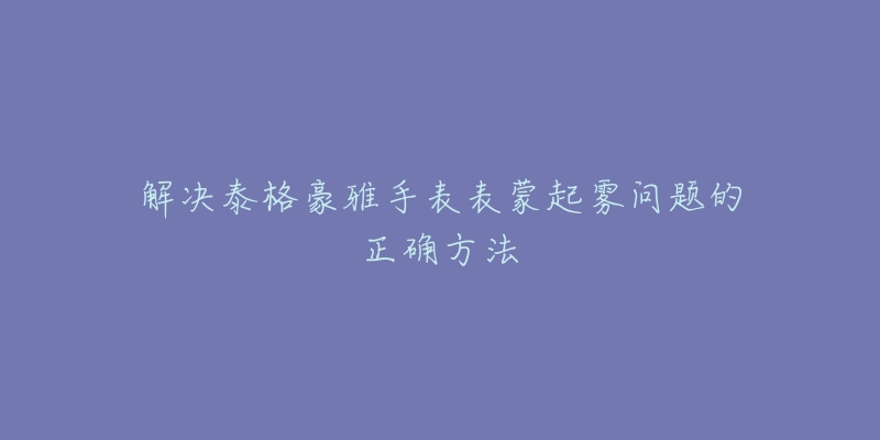 解決泰格豪雅手表表蒙起霧問題的正確方法