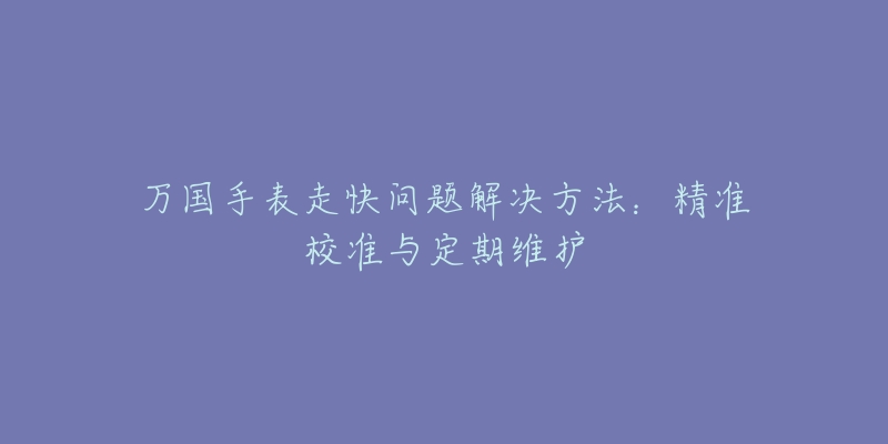 萬(wàn)國(guó)手表走快問(wèn)題解決方法：精準(zhǔn)校準(zhǔn)與定期維護(hù)