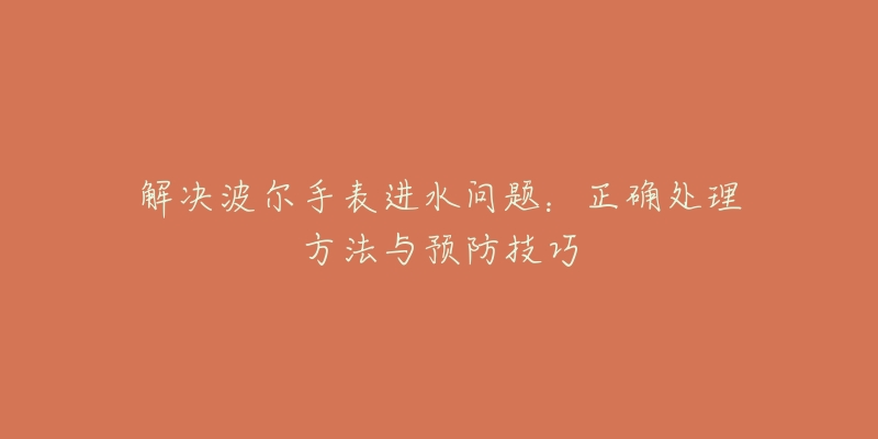 解決波爾手表進水問題：正確處理方法與預防技巧