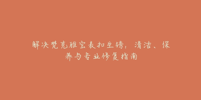 解決梵克雅寶表扣生銹：清潔、保養(yǎng)與專業(yè)修復(fù)指南