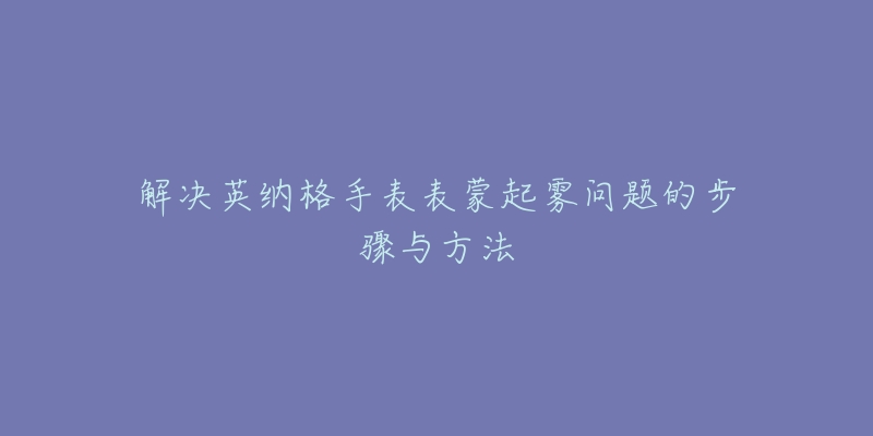 解決英納格手表表蒙起霧問題的步驟與方法