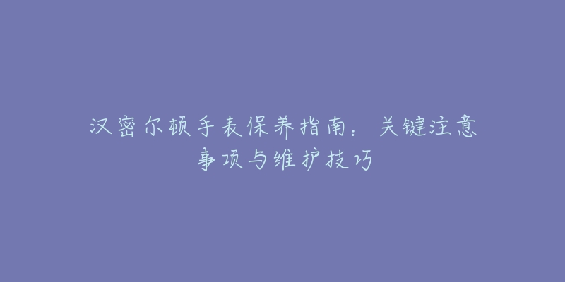 漢密爾頓手表保養(yǎng)指南：關(guān)鍵注意事項(xiàng)與維護(hù)技巧