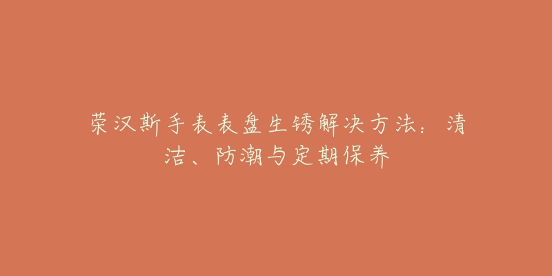 榮漢斯手表表盤生銹解決方法：清潔、防潮與定期保養(yǎng)