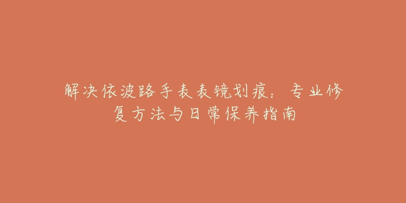 解決依波路手表表鏡劃痕：專業(yè)修復方法與日常保養(yǎng)指南