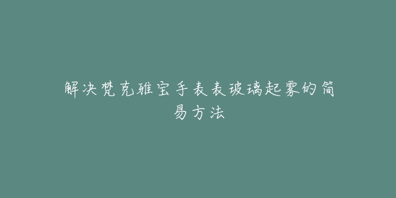 解決梵克雅寶手表表玻璃起霧的簡易方法