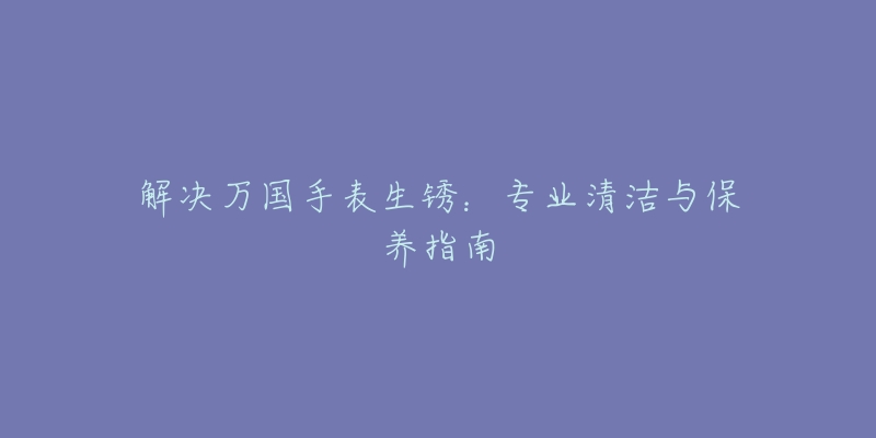 解決萬國手表生銹：專業(yè)清潔與保養(yǎng)指南