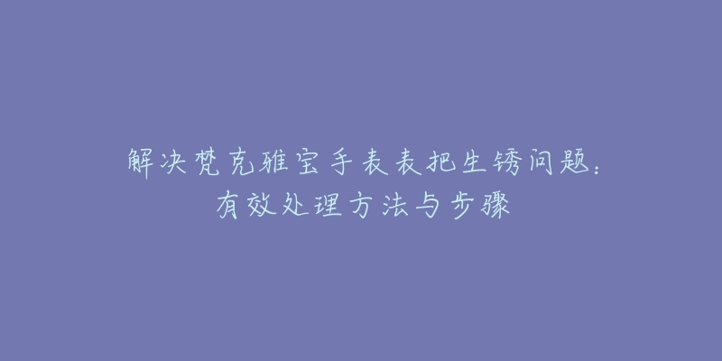 解決梵克雅寶手表表把生銹問題：有效處理方法與步驟