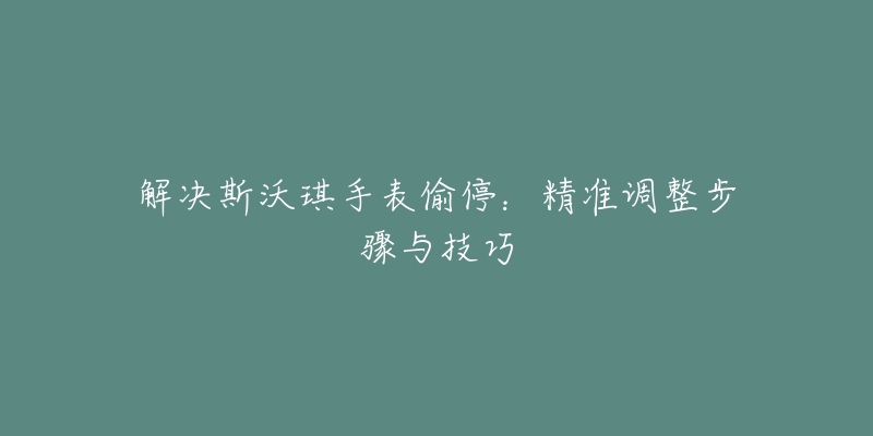 解決斯沃琪手表偷停：精準(zhǔn)調(diào)整步驟與技巧