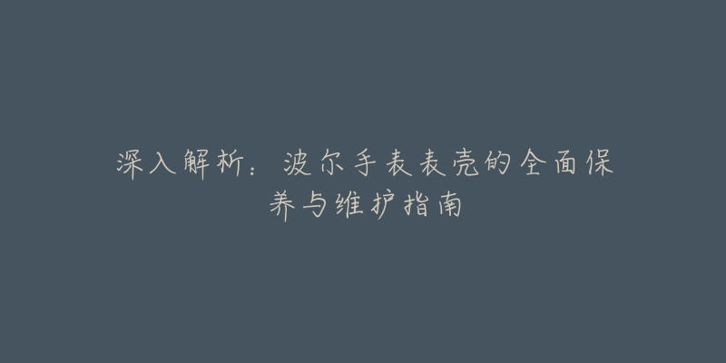 深入解析：波爾手表表殼的全面保養(yǎng)與維護(hù)指南