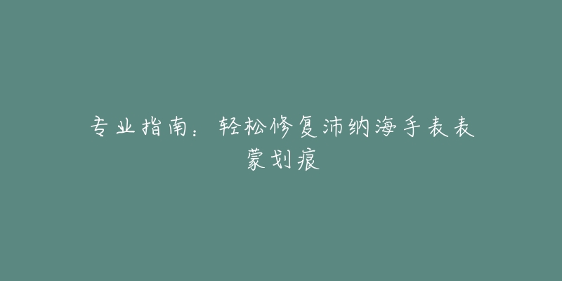 專業(yè)指南：輕松修復(fù)沛納海手表表蒙劃痕