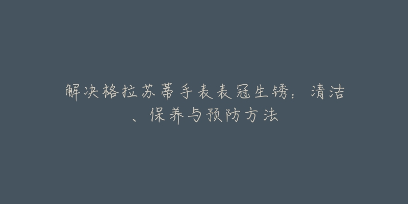 解決格拉蘇蒂手表表冠生銹：清潔、保養(yǎng)與預(yù)防方法