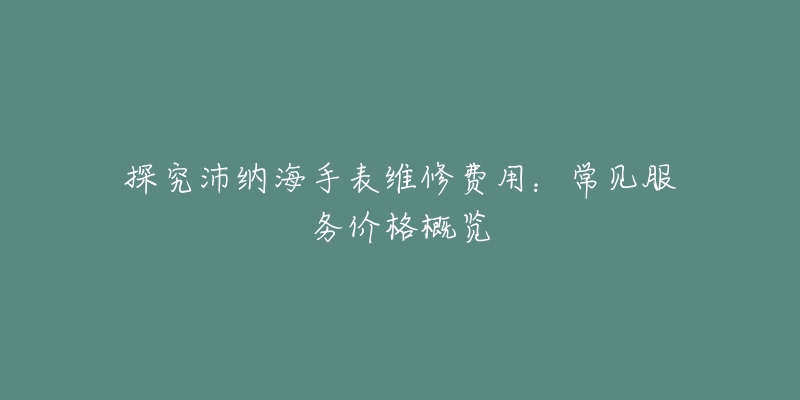 探究沛納海手表維修費用：常見服務價格概覽