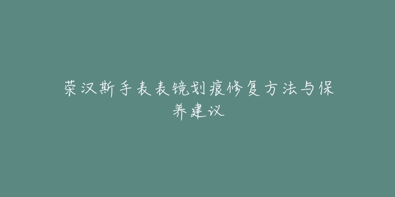 榮漢斯手表表鏡劃痕修復方法與保養(yǎng)建議