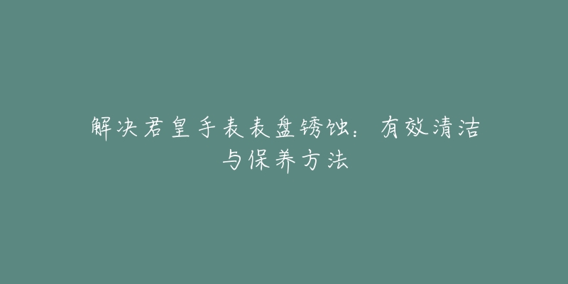 解決君皇手表表盤銹蝕：有效清潔與保養(yǎng)方法