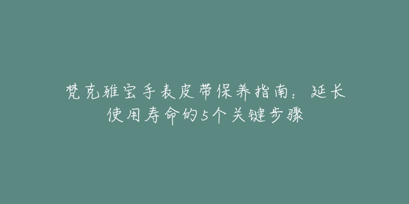 梵克雅寶手表皮帶保養(yǎng)指南：延長(zhǎng)使用壽命的5個(gè)關(guān)鍵步驟