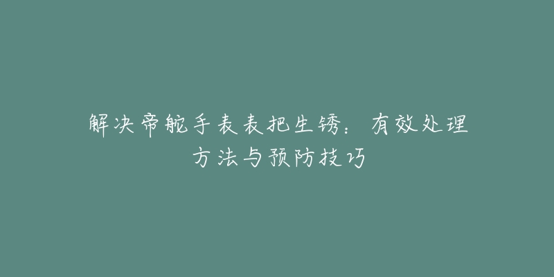 解決帝舵手表表把生銹：有效處理方法與預(yù)防技巧