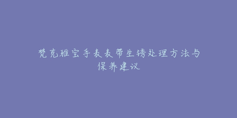 梵克雅寶手表表帶生銹處理方法與保養(yǎng)建議