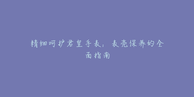 精細呵護君皇手表：表殼保養(yǎng)的全面指南