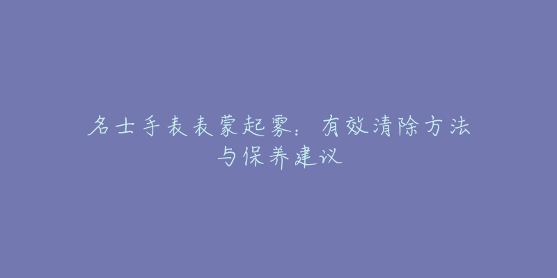 名士手表表蒙起霧：有效清除方法與保養(yǎng)建議