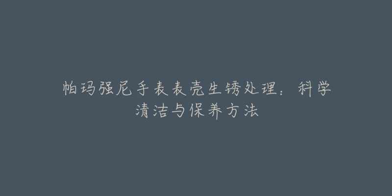 帕瑪強(qiáng)尼手表表殼生銹處理：科學(xué)清潔與保養(yǎng)方法