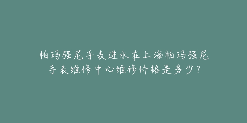 帕瑪強(qiáng)尼手表進(jìn)水在上海帕瑪強(qiáng)尼手表維修中心維修價(jià)格是多少？