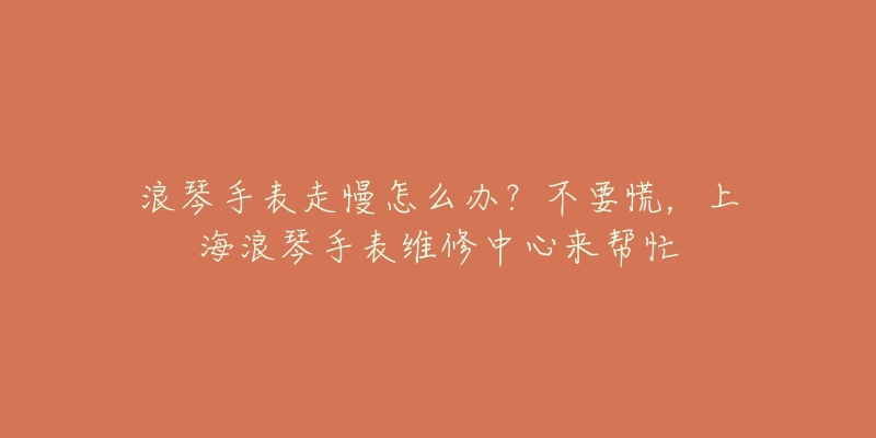 浪琴手表走慢怎么辦？不要慌，上海浪琴手表維修中心來幫忙