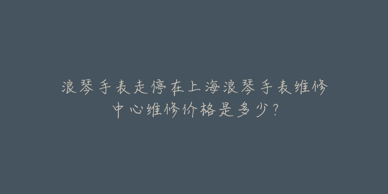 浪琴手表走停在上海浪琴手表維修中心維修價(jià)格是多少？