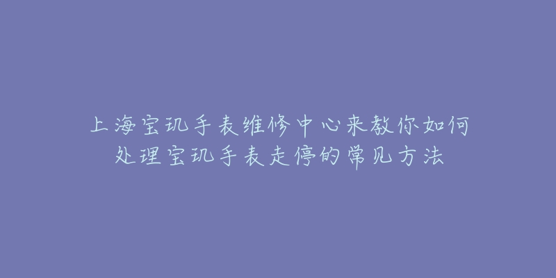 上海寶璣手表維修中心來教你如何處理寶璣手表走停的常見方法