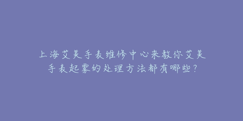 上海艾美手表維修中心來教你艾美手表起霧的處理方法都有哪些？