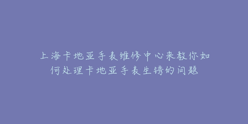 上海卡地亞手表維修中心來教你如何處理卡地亞手表生銹的問題