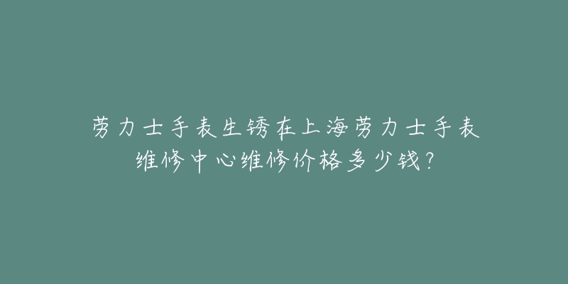 勞力士手表生銹在上海勞力士手表維修中心維修價格多少錢？