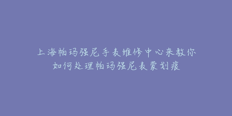 上海帕瑪強尼手表維修中心來教你如何處理帕瑪強尼表蒙劃痕