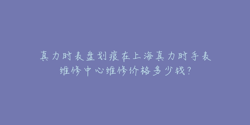 真力時表盤劃痕在上海真力時手表維修中心維修價格多少錢？