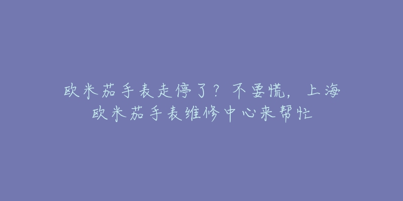 歐米茄手表走停了？不要慌，上海歐米茄手表維修中心來幫忙