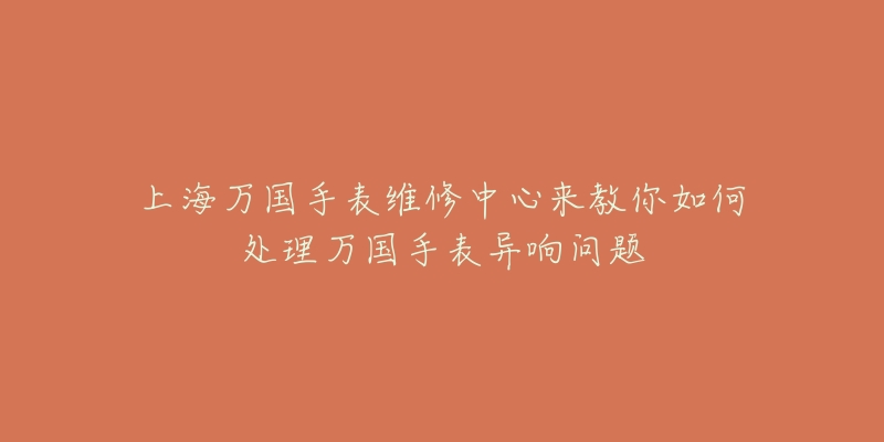 上海萬國手表維修中心來教你如何處理萬國手表異響問題